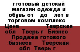 гготовый детский магазин одежда и обувь от 0 до 6 лет в торговом комплекс › Цена ­ 500 000 - Тверская обл., Тверь г. Бизнес » Продажа готового бизнеса   . Тверская обл.,Тверь г.